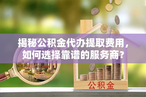 阿克塞揭秘公积金代办提取费用，如何选择靠谱的服务商？