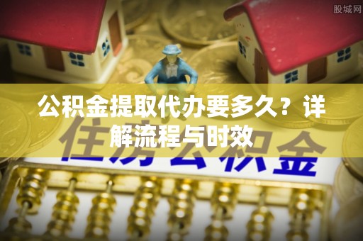 阿克塞公积金提取代办要多久？详解流程与时效