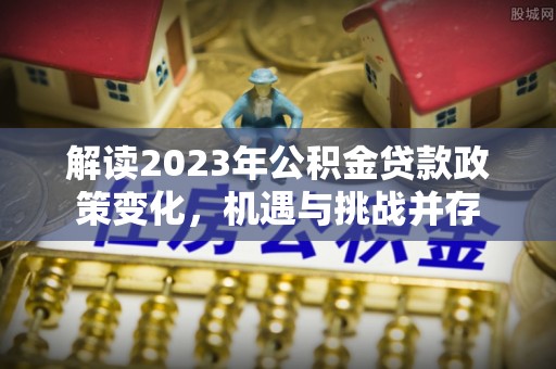 阿克塞解读2023年公积金贷款政策变化，机遇与挑战并存