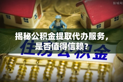 阿克塞揭秘公积金提取代办服务，是否值得信赖？