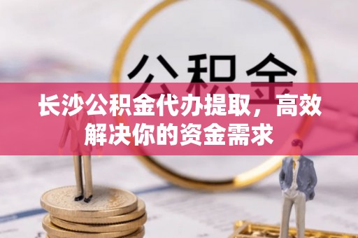 阿克塞长沙公积金代办提取，高效解决你的资金需求