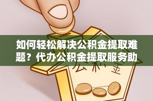 阿克塞如何轻松解决公积金提取难题？代办公积金提取服务助您一臂之力