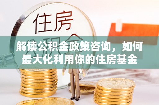 阿克塞解读公积金政策咨询，如何最大化利用你的住房基金