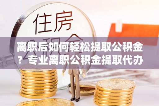 阿克塞离职后如何轻松提取公积金？专业离职公积金提取代办服务指南