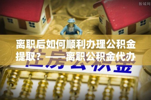 阿克塞离职后如何顺利办理公积金提取？——离职公积金代办提取全攻略