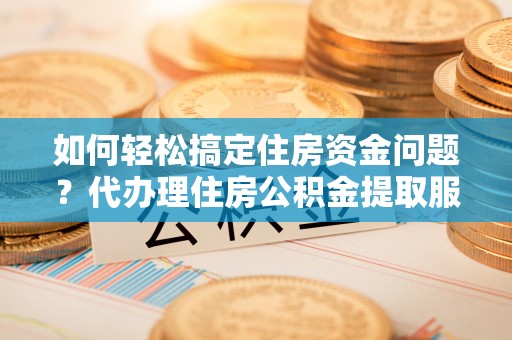 阿克塞如何轻松搞定住房资金问题？代办理住房公积金提取服务全解析