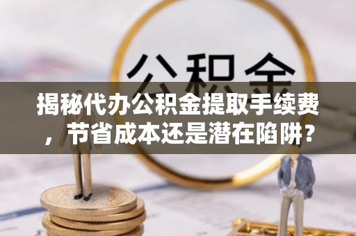阿克塞揭秘代办公积金提取手续费，节省成本还是潜在陷阱？