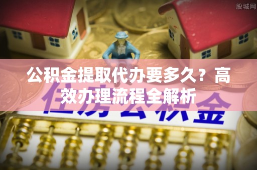 阿克塞公积金提取代办要多久？高效办理流程全解析