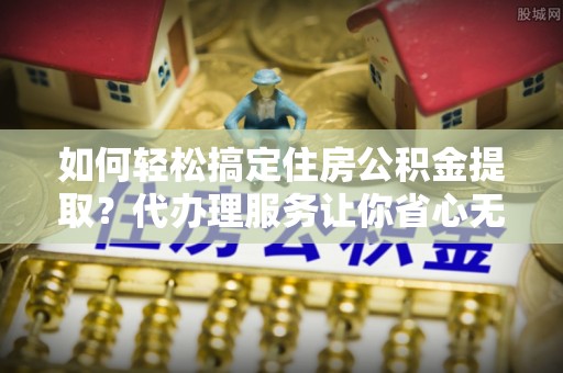 阿克塞如何轻松搞定住房公积金提取？代办理服务让你省心无忧