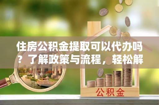 阿克塞住房公积金提取可以代办吗？了解政策与流程，轻松解决疑惑