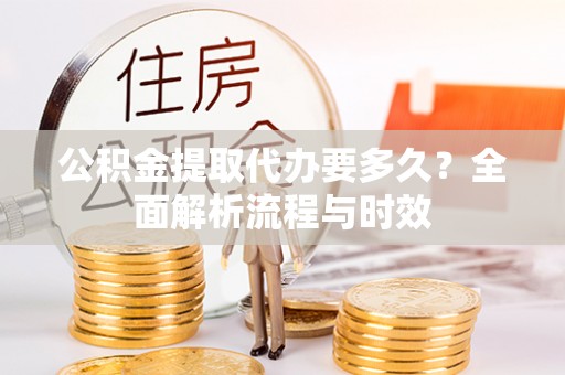 阿克塞公积金提取代办要多久？全面解析流程与时效