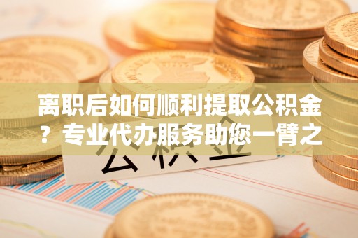 阿克塞离职后如何顺利提取公积金？专业代办服务助您一臂之力