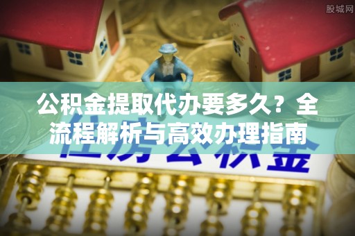阿克塞公积金提取代办要多久？全流程解析与高效办理指南