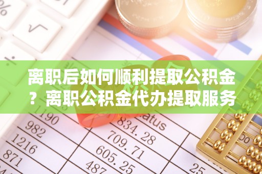 阿克塞离职后如何顺利提取公积金？离职公积金代办提取服务助力无忧办理