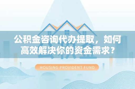 阿克塞公积金咨询代办提取，如何高效解决你的资金需求？