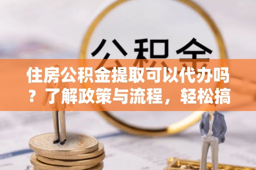 阿克塞住房公积金提取可以代办吗？了解政策与流程，轻松搞定公积金提取
