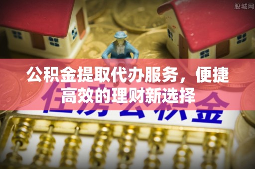 阿克塞公积金提取代办服务，便捷高效的理财新选择