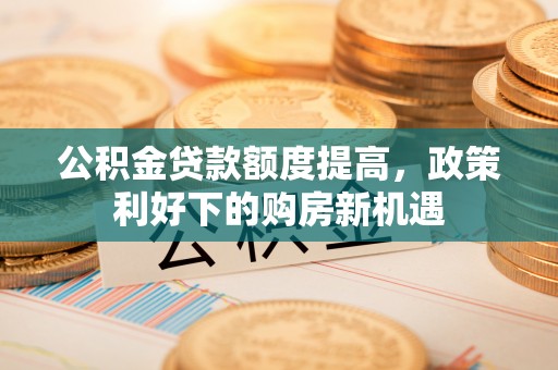 阿克塞公积金贷款额度提高，政策利好下的购房新机遇