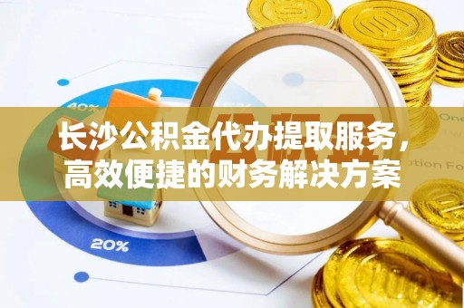 阿克塞长沙公积金代办提取服务，高效便捷的财务解决方案