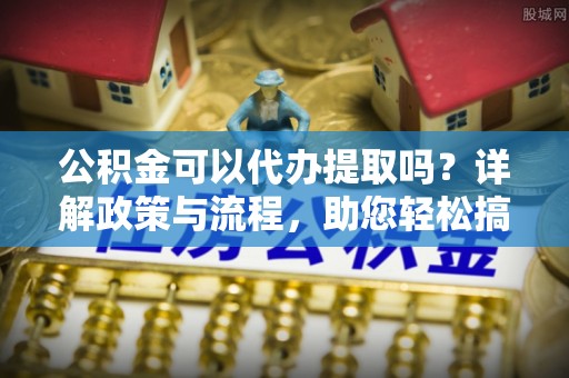 阿克塞公积金可以代办提取吗？详解政策与流程，助您轻松搞定！