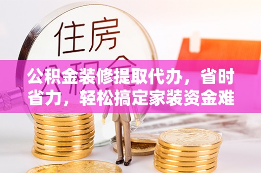 阿克塞公积金装修提取代办，省时省力，轻松搞定家装资金难题