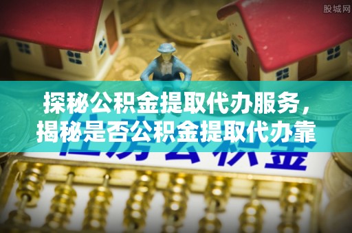 阿克塞探秘公积金提取代办服务，揭秘是否公积金提取代办靠谱吗？