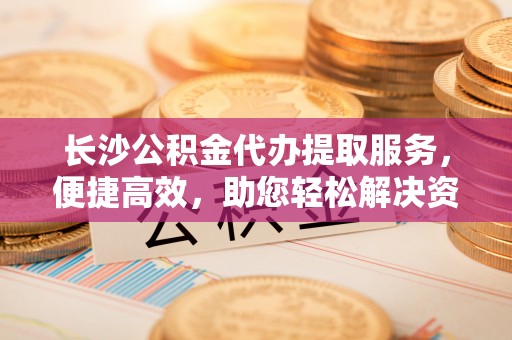 阿克塞长沙公积金代办提取服务，便捷高效，助您轻松解决资金需求