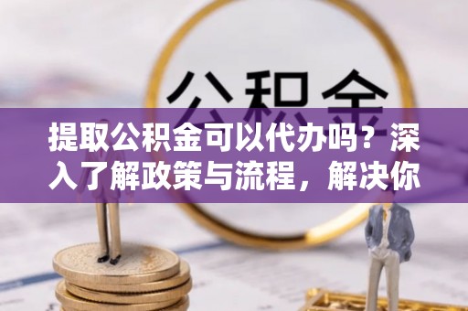阿克塞提取公积金可以代办吗？深入了解政策与流程，解决你的疑问