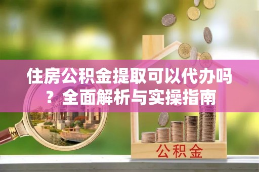 阿克塞住房公积金提取可以代办吗？全面解析与实操指南