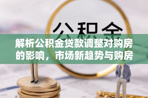 阿克塞解析公积金贷款调整对购房的影响，市场新趋势与购房者策略