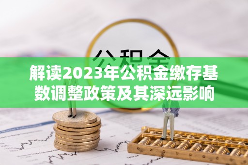 阿克塞解读2023年公积金缴存基数调整政策及其深远影响