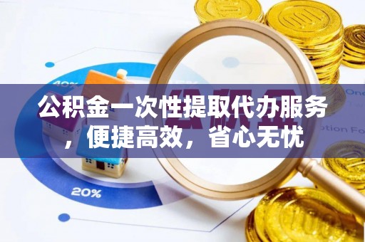 阿克塞公积金一次性提取代办服务，便捷高效，省心无忧
