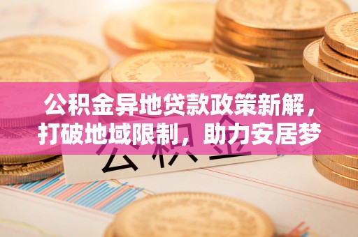 阿克塞公积金异地贷款政策新解，打破地域限制，助力安居梦想