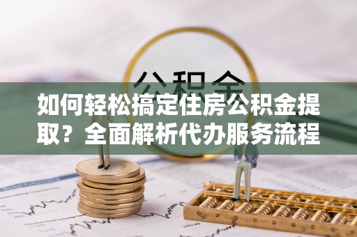 阿克塞如何轻松搞定住房公积金提取？全面解析代办服务流程与优势