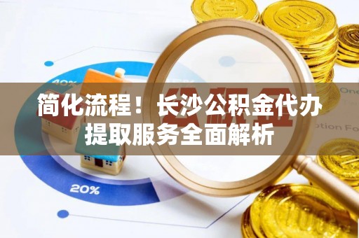 阿克塞简化流程！长沙公积金代办提取服务全面解析