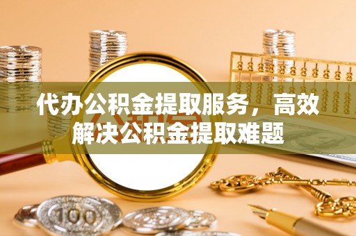 阿克塞代办公积金提取服务，高效解决公积金提取难题