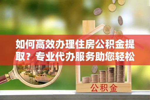 阿克塞如何高效办理住房公积金提取？专业代办服务助您轻松解决难题