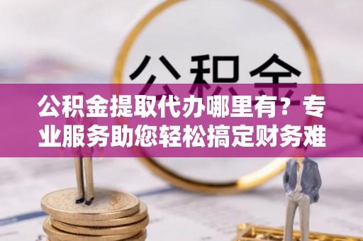 阿克塞公积金提取代办哪里有？专业服务助您轻松搞定财务难题