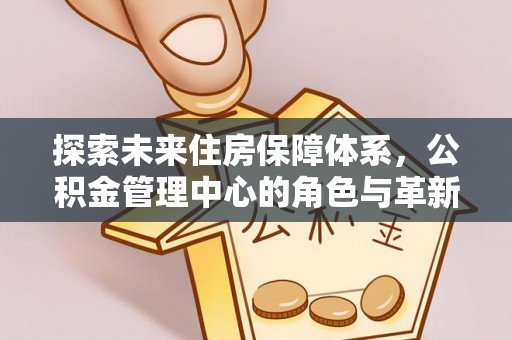 阿克塞探索未来住房保障体系，公积金管理中心的角色与革新