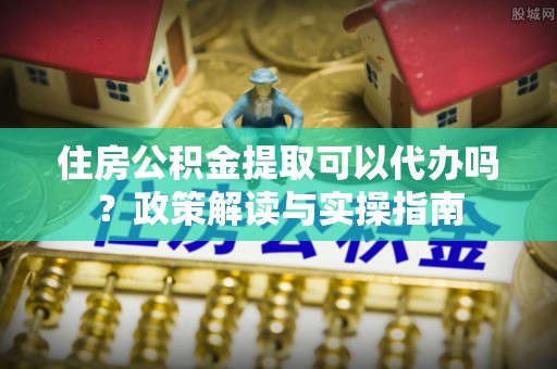 阿克塞住房公积金提取可以代办吗？政策解读与实操指南