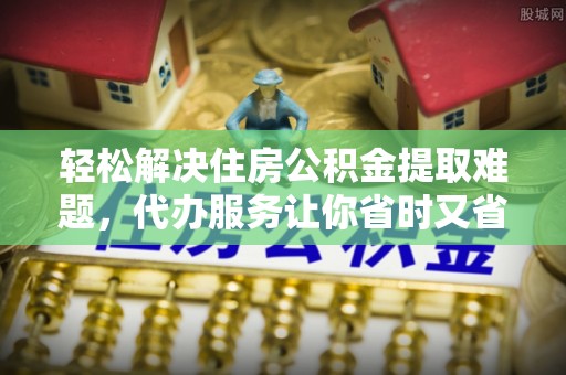 阿克塞轻松解决住房公积金提取难题，代办服务让你省时又省心
