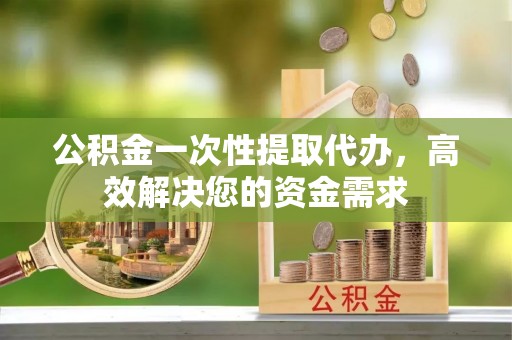 阿克塞公积金一次性提取代办，高效解决您的资金需求