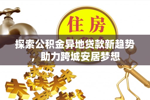 阿克塞探索公积金异地贷款新趋势，助力跨城安居梦想