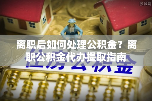 阿克塞离职后如何处理公积金？离职公积金代办提取指南