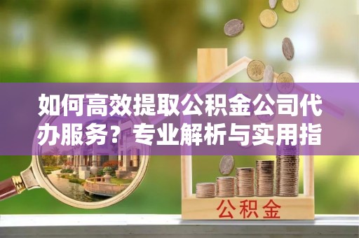 阿克塞如何高效提取公积金公司代办服务？专业解析与实用指南