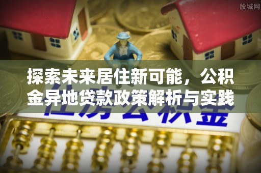 阿克塞探索未来居住新可能，公积金异地贷款政策解析与实践指南